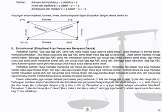 Definisi : Konvers dari implikasi p ⇒ q adalah q ⇒ p
Invers dari implikasi p ⇒ q adalah ~ p ⇒ ~ q
Kontraposisi dari implikasi p ⇒ q adalah ~ q ⇒ ~ p
Hubungan antara implikasi, konvers, invers, dan kontraposisi dapat ditunjukkan dengan skema berikut ini:
6. Bikondisional (Biimplikasi Atau Pernyataan Bersyarat Ganda)
Perhatikan kalimat: ”Jika segi tiga ABC sama kaki maka kedua sudut alasnya sama besar”. Jelas implikasi ini bernilai benar.
Kemudian perhatikan: “Jika kedua sudut alas segi tiga ABC sama besar maka segi tiga itu sama kaki”. Jelas bahwa implikasi ini juga
bernilai benar. Sehingga segi tiga ABC sama kaki merupakan syarat perlu dan cukup bagi kedua alasnya sama besar, juga kedua
sudut alas sama besar merupakan syarat perlu dan cukup untuk segi tiga ABC sama kaki. Sehingga dapat dikatakan “Segi tiga ABC
sama kaki merupakan syarat perlu dan cukup untuk kedua sudut alasnya sama besar”.
Perhatikan kalimat: “Saya memakai mantel jika dan hanya jika saya merasa dingin”. Pengertian kita adalah “Jika saya memakai
mantel maka saya merasa dingin” dan juga “Jika saya merasa dingin maka saya memakai mantel”. Terlihat bahwa jika saya memakai
mantel merupakan syarat perlu dan cukup bagi saya merasa dingin, dan saya merasa dingin merupakan syarat perlu dan cukup bagi
saya memakai mantel. Terlihat bahwa kedua peristiwa itu terjadi serentak.
Dalam matematika juga banyak didapati pernyataan yang berbentuk “p bila dan hanya bila q” atau “p jika dan hanya jika q”.
Pertanyaan demikian disebut bikondisional atau biimplikasi atau pernyataan bersyarat ganda dan ditulis sebagai p ⇔ q, serta dibaca p
jika dan hanya jika q (disingkat dengan p jhj q atau p bhb q). Pernyataan p ⇔ q juga disebut sebagai pernyataan biimplikatif.
Pernyataan “p jika dan hanya jika q” berarti “jika p maka q dan jika q maka p”, sehingga juga berarti “p adalah syarat perlu dan cukup
bagi q” dan sebaliknya.
p⇒q Konvers q⇒p
~p⇒~q Konvers ~q⇒p
Invers
Invers Kontraposisi Kontraposisi
20
 