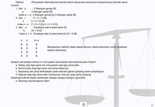 Definisi : Pernyataan bikondisional bernilai benar hanya jika komponen-komponennya bernilai sama.
Contoh:
1. Jika p : 2 bilangan genap (B)
q : 3 bilangan ganjil (B)
maka p ⇔ q : 2 bilangan genap jhj 3 bilangan ganjil (B)
2. Jika r : 2 + 2 ≠ 5 (B)
s : 4 + 4 < 8 (S)
maka r⇔ s : 2 + 2 ≠ 5 jhj 4 + 4 < 8 (S)
3. Jika a : Surabaya ada di jawa barat (S)
b : 23 = 6 (S)
maka a ⇔ b : Surabaya ada di jawa barat jhj 23 = 6 (B)
Apakah pernyataan berikut ini merupakan pernyataan bikondisional atau bukan?
a. Setiap segi tiga sama sisi merupakan segi tiga sama kaki.
b. Sudut-sudut segi tiga sama sisi sama besarnya.
c. Sepasang sisi yang berhadapan pada sebuah jajaran genjang sama panjangnya.
d. Sebuah segi tiga sama kaki mempunyai dua sisi yang sama panjang.
(Keempat kalimat diatas berkenaan dengan bangun-bangun geometri)
e. Seorang haji beragama islam
p q p⇔q
B
B
S
S
B
S
B
S
B
S
S
B
Berdasarkan definisi diatas dapat disusun tabel kebenaran untuk bimplikasi
seperti disamping.
21
 