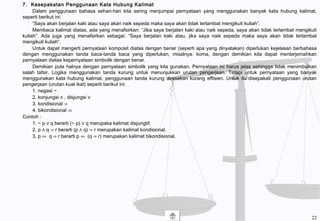 7. Kesepakatan Penggunaan Kata Hubung Kalimat
Dalam penggunaan bahasa sehari-hari kita sering menjumpai pernyataan yang menggunakan banyak kata hubung kalimat,
seperti berikut ini:
“Saya akan berjalan kaki atau saya akan naik sepeda maka saya akan tidak terlambat mengikuti kuliah”.
Membaca kalimat diatas, ada yang menafsirkan: ”Jika saya berjalan kaki atau naik sepeda, saya akan tidak terlambat mengikuti
kuliah”. Ada juga yang menafsirkan sebagai: “Saya berjalan kaki atau, jika saya naik sepeda maka saya akan tidak terlambat
mengikuti kuliah”.
Untuk dapat mengerti pernyataan komposit diatas dengan benar (seperti apa yang dinyatakan) diperlukan kejelasan berbahasa
dengan menggunakan tanda baca-tanda baca yang diperlukan, misalnya: koma, dengan demikian kita dapat menterjemahkan
pernyataan diatas kepernyataan simbolik dengan benar.
Demikian pula halnya dengan pernyataan simbolik yang kita gunakan. Pernyataan ini harus jelas sehingga tidak menimbulkan
salah tafsir. Logika menggunakan tanda kurung untuk menunjukkan urutan pengerjaan. Tetapi untuk pernyataan yang banyak
menggunakan kata hubung kalimat, penggunaan tanda kurung dirasakan kurang effisien. Untuk itu disepakati penggunaan urutan
pengerjaan (urutan kuat ikat) seperti berikut ini:
1. negasi ~
2. konjungsi ∧ , disjungsi ∨
3. kondisional ⇒
4. bikondisional ⇔
Contoh :
1. ~ p ∨ q berarti (~ p) ∨ q merupaka kalimat disjungtif.
2. p ∧ q ⇒ r berarti (p ∧ q) ⇒ r merupakan kalimat kondisional.
3. p ⇔ q ⇒ r berarti p ⇔ (q ⇒ r) merupakan kalimat bikondisional.
22
 