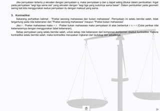 Jika pernyataan tertentu p ekivalen dengan pernyataan q, maka pernyataan p dan q dapat saling ditukar dalam pembuktian. Ingat
pada pernyataan “segi tiga sama sisi” yang ekivalen dengan “segi tiga yang sudutnya sama besar”. Dalam pembuktian pada geometri
sering kali kita menggunakan kedua pernyataan itu dengan maksud yang sama.
3. Kontradiksi
Sekarang perhatikan kalimat : “Pratiwi seorang mahasiswa dan bukan mahasiswa”. Pernyataan ini selalu bernilai salah, tidak
tergantung pada nilai kebenaran dari “Pratiwi seorang mahasiswa” maupun “Pratiwi bukan mahasiswa”.
Jika r : Pratiwi mahasiswa maka ~ r : Pratiwi bukan mahasiswa maka pernyataan di atas berbentuk r ∧ ~ r (Coba periksa nilai
kebenarannya dengan menggunakan tabel kebenaran).
Setiap pernyataan yang selalu bernilai salah, untuk setiap nilai kebenaran dari komponen-komponen disebut kontradiksi. Karena
kontradiksi selalu bernilai salah, maka kontradiksi merupakan ingkaran dari tautologi dan sebaliknya.
24
 