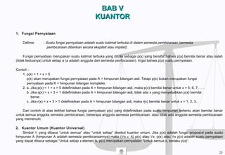 BAB VBAB V
KUANTORKUANTOR
1. Fungsi Pernyataan
Definisi : Suatu fungsi pernyataan adalah suatu kalimat terbuka di dalam semesta pembicaraan (semesta
pembicaraan diberikan secara eksplisit atau implisit).
Fungsi pernyataan merupakan suatu kalimat terbuka yang ditulis sebagai p(x) yang bersifat bahwa p(a) bernilai benar atau salah
(tidak keduanya) untuk setiap a (a adalah anggota dari semesta pembicaraan). Ingat bahwa p(a) suatu pernyataan.
Contoh :
1. p(x) = 1 + x > 5
p(x) akan merupakan fungsi pernyataan pada A = himpunan bilangan asli. Tetapi p(x) bukan merupakan fungsi
pernyataan pada K = himpunan bilangan kompleks.
2. a. Jika p(x) = 1 + x > 5 didefinisikan pada A = himpunan bilangan asli, maka p(x) bernilai benar untuk x = 5, 6, 7, . . .
b. Jika q(x) = x + 3 < 1 didefinisikan pada A = himpunan bilangan asli, tidak ada x yang menyebabkan p(x) bernilai
benar.
c. Jika r(x) = x + 3 > 1 didefinisikan pada A = himpunan bilangan asli, maka r(x) bernilai benar untuk x = 1, 2, 3, .
Dari contoh di atas terlihat bahwa fungsi pernyataan p(x) yang didefinisikan pada suatu himpunan tertentu akan bernilai benar
untuk semua anggota semesta pembicaraan, beberapa anggota semesta pembicaraan, atau tidak ada anggota semesta pembicaraan
yang memenuhi.
2. Kuantor Umum (Kuantor Universal)
Simbol ∀ yang dibaca “untuk semua” atau “untuk setiap” disebut kuantor umum. Jika p(x) adalah fungsi proposisi pada suatu
himpunan A (himpunan A adalah semesta pembicaraannya) maka (∀x ∈ A) p(x) atau ∀x, p(x) atau ∀x p(x) adalah suatu pernyataan
yang dapat dibaca sebagai “Untuk setiap x elemen A, p(x) merupakan pernyataan “Untuk semua x, berlaku p(x)”.
25
 