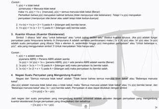 Contoh :
1. p(x) = x tidak kekal
p(manusia) = Manusia tidak kekal
maka ∀x, p(x) = ∀x ∈ {manusia}, p(x) = semua manusia tidak kekal (Benar)
Perhatikan bahwa p(x) merupakan kalimat terbuka (tidak mempunyai nilai kebenaran). Tetapi ∀x p(x) merupakan
pernyataan (mempunyai nilai benar atau salah tetapi tidak kedua-duanya).
2. ∀x r(x) = ∀x (x + 3 > 1) pada A = {bilangan asli} bernilai benar.
3. ∀x q(x) = ∀x (x + 3 < 1) pada A = {bilangan asli} bernilai salah.
3. Kuantor Khusus (Kuantor Eksistensial)
Simbol ∃ dibaca “ada” atau “untuk beberapa” atau “untuk paling sedikit satu” disebut kuantor khusus. Jika p(x) adalah fungsi
pernyataan pada himpunana tertentu A (himpunana A adalah semesta pembicaraan) maka (∃x ∈ A) p(x) atau ∃x! p(x) atau ∃x p(x)
adalah suatu pernyataan yang dibaca “Ada x elemen A, sedemikian hingga p(x) merupakan pernyataan” atau “Untuk beberapa x,
p(x)”. ada yang menggunakan simbol ∃! Untuk menyatakan “Ada hanya satu”.
Contoh :
1. p(x) = x adalah wanita
p(perwira ABRI) = Perwira ABRI adalah wanita
∃x p(x) = ∃x! p(x) = ∃x ∈ {perwira ABRI}, p(x) = ada perwira ABRI adalah wanita (Benar)
2. ∃x p(x) = ∃x (x + 1 < 5) pada A = {bilangan asli} maka pernyataan itu bernilai salah.
3. ∃x r(x) = ∃x (3 + x > 1) pada A = {bilangan asli} maka pernyataan itu bernilai salah.
4. Negasi Suatu Pernyatan yang Mengandung Kuantor
Negasi dari “Semua manusia tidak kekal” adalah “Tidak benar bahwa semua manusia tidak kekal” atau “Beberapa manusia
kekal”.
Jika p(x) adalah manusia tidak kekal atau x tidak kekal, maka “Semua manusia adalah tidak kekal” atau ∀x p(x) bernilai benar, dan
“Beberapa manusia kekal” atau ∃x ~ p(x) bernilai salah. Pernyataan di atas dapat dituliskan dengan simbol :
~ [∀x p(x)] ≡ ∃x ~ p(x)
Jadi negasi dari suatu pernyataan yang mengandung kuantor universal adalah ekivalen dengan pernyataan yang mengandung
kuantor eksistensial (fungsi pernyataan yang dinegasikan) dan sebalinya :
~ [∃x p(x) ≡ ∀x ~ p(x)
26
 