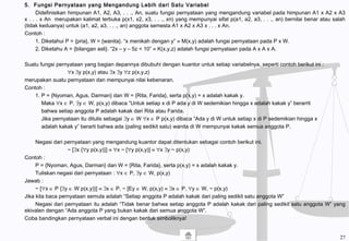 5. Fungsi Pernyataan yang Mengandung Lebih dari Satu Variabel
Didefinisikan himpunan A1, A2, A3, . . ., An, suatu fungsi pernyataan yang mengandung variabel pada himpunan A1 x A2 x A3
x . . . x An merupakan kalimat terbuka p(x1, x2, x3, . . ., xn) yang mempunyai sifat p(a1, a2, a3, . . ., an) bernilai benar atau salah
(tidak keduanya) untuk (a1, a2, a3, . . ., an) anggota semesta A1 x A2 x A3 x . . . x An.
Contoh :
1. Diketahui P = {pria}, W = {wanita}. “x menikah dengan y” ≡ M(x,y) adalah fungsi pernyataan pada P x W.
2. Diketahu A = {bilangan asli}. “2x – y – 5z < 10” ≡ K(x,y,z) adalah fungsi pernyataan pada A x A x A.
Suatu fungsi pernyataan yang bagian depannya dibubuhi dengan kuantor untuk setiap variabelnya, seperti contoh berikut ini :
∀x ∃y p(x,y) atau ∃x ∃y ∀z p(x,y,z)
merupakan suatu pernyataan dan mempunyai nilai kebenaran.
Contoh :
1. P = {Nyoman, Agus, Darman} dan W = {Rita, Farida}, serta p(x,y) = x adalah kakak y.
Maka ∀x ∈ P, ∃y ∈ W, p(x,y) dibaca “Untuk setiap x di P ada y di W sedemikian hingga x adalah kakak y” berarrti
bahwa setiap anggota P adalah kakak dari Rita atau Farida.
Jika pernyataan itu ditulis sebagai ∃y ∈ W ∀x ∈ P p(x,y) dibaca “Ada y di W untuk setiap x di P sedemikian hingga x
adalah kakak y” berarti bahwa ada (paling sedikit satu) wanita di W mempunyai kakak semua anggota P.
Negasi dari pernyataan yang mengandung kuantor dapat ditentukan sebagai contoh berikut ini.
~ [∃x {∀y p(x,y)}] ≡ ∀x ~ [∀y p(x,y)] ≡ ∀x ∃y ~ p(x,y)
Contoh :
P = {Nyoman, Agus, Darman} dan W = {Rita, Farida}, serta p(x,y) = x adalah kakak y.
Tuliskan negasi dari pernyataan : ∀x ∈ P, ∃y ∈ W, p(x,y)
Jawab :
~ [∀x ∈ P {∃y ∈ W p(x,y)}] ≡ ∃x ∈ P, ~ [Ey ∈ W, p(x,y) ≡ ∃x ∈ P, ∀y ∈ W, ~ p(x,y)
Jika kita baca pernyataan semula adalah “Setiap anggota P adalah kakak dari paling sedikit satu anggota W”
Negasi dari pernyataan itu adalah “Tidak benar bahwa setiap anggota P adalah kakak dari paling sedikit satu anggota W” yang
ekivalen dengan “Ada anggota P yang bukan kakak dari semua anggota W”.
Coba bandingkan pernyataan verbal ini dengan bentuk simboliknya!
27
 