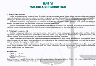 BAB VIBAB VI
VALIDITAS PEMBUKTIANVALIDITAS PEMBUKTIAN
1. Premis dan Argumen
Logika berkenaan dengan penalaran yang dinyatakan dengan pernyataan verbal. Suatu diskusi atau pembuktian yang bersifat
matematik atau tidak, terdiri atas pernyataan-pernyataan yang saling berelasi. Biasanya kita memulai dengan pernyataan-pernyataan
tertentu yang diterima kebenarannya dan kemudian berargumentasi untuk sampai pada konklusi (kesimpulan) yang ingin dibuktikan.
Pernyataan-pernyataan yang digunakan untuk menarik suatu kesimpulan disebut premis, sehingga suatu premis dapat berupa
aksioma, hipotesa, definisi atau pernyataan yang sudah dibuktikan sebelumnya.
Sedang yang dimaksud dengan argumen adalah kumpulan kalimat yang terdiri atas satu atau lebih premis yang mengandung
bukti-bukti (evidence) dan suatu (satu) konklusi. Konklusi ini selayaknya (supposed to) diturunkan dari premis-premis.
2. Validitas Pembuktian (I)
Konklusi selayaknya diturunkan dari premis-premis atau premis-premis selayaknya mengimplikasikan konklusi, dalam
argumentasi yang valid, konklusi akan bernilai benar jika setiap premis yang digunakan di dalam argumen juga bernilai benar. Jadi
validitas argumen tergantung pada bentuk argumen itu dan dengan bantuan tabel kebenaran.
Bentuk kebenaran yang digeluti oleh para matematikawan adalah kebenaran relatif. Benar atau salahnya suatu konklusi hanya
dalam hubungan dengan sistem aksiomatik tertentu. Konklusi itu benar jika mengikuti hukum-hukum logika yang valid dari aksioma-
aksioma sistem itu, dan negasinya adalah salah.
Untuk menentukan validitas suatu argumen dengan selalu mengerjakan tabel kebenarannya tidaklah praktis. Cara yang lebih
praktis banyak bertumpu pada tabel kebenaran dasar dan bentuk kondisional. Bentuk argumen yang paling sederhana dan klasik
adalah Modus ponens dan Modus tolens.
Modus Ponen
Premis 1 : p ⇒ q
Premis 2 : p
Konklusi : q
Cara membacanya : Apabila diketahui jika p maka q benar, dan p benar, disimpulkan q benar. (Notasi : Ada yang menggunakan tanda
∴ untuk menyatakan konklusi, seperti p ⇒ q, p ∴ q)
28
 