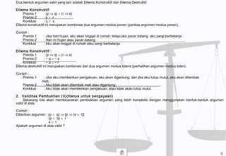 Dua bentuk argumen valid yang lain adalah Dilema Konstruktif dan Dilema Destruktif.
Dilema Konstruktif
Premis 1 : (p ⇒ q) ∧ (r ⇒ s)
Premis 2 : p ∨ r
Konklusi : q ∨ s
Dilema konstruktif ini merupakan kombinasi dua argumen modus ponen (periksa argumen modus ponen).
Contoh :
Premis 1 : Jika hari hujan, aku akan tinggal di rumah; tetapi jika pacar datang, aku pergi berbelanja.
Premis 2 : Hari ini hujan atau pacar datang.
Konklusi : Aku akan tinggal di rumah atau pergi berbelanja.
Dilema Konstruktif :
Premis 1 : (p ⇒ q) ∧ (r ⇒ s)
Premis 2 : ~ q ∨ ~ s
Konklusi : ~ p ∨ ~ r
Dilema destruktif ini merupakan kombinasi dari dua argumen modus tolens (perhatikan argumen modus tolen).
Contoh :
Premis 1 : Jika aku memberikan pengakuan, aku akan digantung; dan jika aku tutup mulut, aku akan ditembak
mati.
Premis 2 : Aku tidak akan ditembak mati atau digantung.
Konklusi : Aku tidak akan memberikan pengakuan, atau tidak akan tutup mulut.
2. Validitas Pembuktian (II)(Hanya untuk pengayaan)
Sekarang kita akan membicarakan pembuktian argumen yang lebih kompleks dengan menggunakan bentuk-bentuk argumen
valid di atas.
Contoh :
Diberikan argumen : (p ∧ q) ⇒ [p ⇒ (s ∧ t)]
(p ∧ q) ∧ r
s ∨ t
Apakah argumen di atas valid ?
31
 