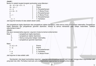 Jawab :
Berikut ini adalah langkah-langkah pembuktian yang dilakukan :
(p ∧ q) ⇒ [p ⇒ (s ∧ t) Premis
(p ∧ q) ∧ r Premis
p ∧ q 2, Penyederhanaan
p ⇒ (s ∧ t) 1, 3, Modus Ponen
p 3, Penyederhanaan
s ∧ t 4, 5, Modus Ponen
s 6, Penyederhanaan
∴ s ∨ t 7, Tambahan
Jadi argumen tersebut di atas adalah absah (valid).
Jika pengetahuan logika diperlukan atau pengetahuan aljabar diperlukan, maka semua orang akan belajar matematika. Pengetahuan
logika diperlukan dan pengetahuan geometri diperlukan. Karena itu semua mahasiswa akan belajar matematika. Validkah
argumentasi di atas ?
Jawab :
Kita akan menerjemahka argumen- argumen di atas ke bentuk simbol-simbol.
Misal : l = pengetahuan logika diperlukan,
a = pengetahuan aljabar diperlukan,
m = Semua orang akan belajar matematika,
g = pengetahuan geometri diperlukan.
Maka :
(l ∨ a) ⇒ m Premis
l ∧ g Premis
l 2, Penyederhanaan
l ∨ a 3, Tambahan
∴ m 1, 4, Modus Ponen
Jadi argumen di atas adalah valid.
Demikianlah, kita dapat membuktikan argumen - argumen yang tampaknya berbelit-belit dengan menggunakan argumentasi valid
yang telah kita miliki. Perhatikan baik-baik cara menerjemahkan argumentasi itu menjadi simbol-simbol.
32
 