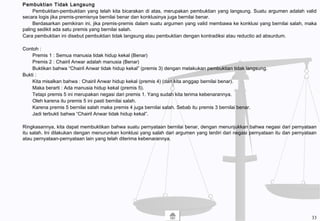 Pembuktian Tidak Langsung
Pembuktian-pembuktian yang telah kita bicarakan di atas, merupakan pembuktian yang langsung. Suatu argumen adalah valid
secara logis jika premis-premisnya bernilai benar dan konklusinya juga bernilai benar.
Berdasarkan pemikiran ini, jika premis-premis dalam suatu argumen yang valid membawa ke konklusi yang bernilai salah, maka
paling sedikit ada satu premis yang bernilai salah.
Cara pembuktian ini disebut pembuktian tidak langsung atau pembuktian dengan kontradiksi atau reductio ad absurdum.
Contoh :
Premis 1 : Semua manusia tidak hidup kekal (Benar)
Premis 2 : Chairil Anwar adalah manusia (Benar)
Buktikan bahwa “Chairil Anwar tidak hidup kekal” (premis 3) dengan melakukan pembuktian tidak langsung.
Bukti :
Kita misalkan bahwa : Chairil Anwar hidup kekal (premis 4) (dan kita anggap bernilai benar).
Maka berarti : Ada manusia hidup kekal (premis 5).
Tetapi premis 5 ini merupakan negasi dari premis 1. Yang sudah kita terima kebenarannya.
Oleh karena itu premis 5 ini pasti bernilai salah.
Karena premis 5 bernilai salah maka premis 4 juga bernilai salah. Sebab itu premis 3 bernilai benar.
Jadi terbukti bahwa “Chairil Anwar tidak hidup kekal”.
Ringkasannya, kita dapat membuktikan bahwa suatu pernyataan bernilai benar, dengan menunjukkan bahwa negasi dari pernyataan
itu salah. Ini dilakukan dengan menurunkan konklusi yang salah dari argumen yang terdiri dari negasi pernyataan itu dan pernyataan
atau pernyataan-pernyataan lain yang telah diterima kebenarannya.
33
 
