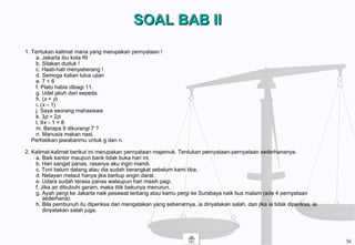 SOAL BAB IISOAL BAB II
1. Tentukan kalimat mana yang merupakan pernyataan !
a. Jakarta ibu kota RI
b. Silakan duduk !
c. Haati-hati menyeberang !
d. Semoga kalian lulus ujian
e. 7 < 6
f. Plato habis dibagi 11.
g. Udel jatuh dari sepeda.
h. (x + y)
i. (x – 1)
j. Saya seorang mahasiswa
k. 3p > 2p
l. 9x – 1 = 8
m. Berapa 9 dikurangi 7 ?
n. Manusia makan nasi.
Perhatikan jawabanmu untuk g dan n.
2. Kalimat-kalimat berikut ini merupakan pernyataan majemuk. Tentukan pernyataan-pernyataan sederhananya.
a. Baik kantor maupun bank tidak buka hari ini.
b. Hari sangat panas, rasanya aku ingin mandi.
c. Toni belum datang atau dia sudah berangkat sebelum kami tiba.
d. Nelayan melaut hanya jika bertiup angin darat.
e. Udara sudah terasa panas walaupun hari masih pagi.
f. Jika air dibubuhi garam, maka titik bekunya menurun.
g. Ayah pergi ke Jakarta naik pesawat terbang atau kamu pergi ke Surabaya naik bus malam (ada 4 pernyataan
sederhana).
h. Bila pembunuh itu diperiksa dan mengatakan yang sebenarnya, ia dinyatakan salah, dan jika ia tidak diperiksa, ia
dinyatakan salah juga.
36
 