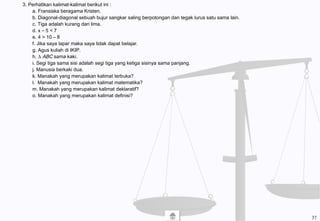 3. Perhatikan kalimat-kalimat berikut ini :
a. Fransiska beragama Kristen.
b. Diagonal-diagonal sebuah bujur sangkar saling berpotongan dan tegak lurus satu sama lain.
c. Tiga adalah kurang dari lima.
d. x – 5 < 7
e. 4 > 10 – 8
f. Jika saya lapar maka saya tidak dapat belajar.
g. Agus kuliah di IKIP.
h. ∆ ABC sama kaki.
i. Segi tiga sama sisi adalah segi tiga yang ketiga sisinya sama panjang.
j. Manusia berkaki dua.
k. Manakah yang merupakan kalimat terbuka?
l. Manakah yang merupakan kalimat matematika?
m. Manakah yang merupakan kalimat deklaratif?
o. Manakah yang merupakan kalimat definisi?
37
 