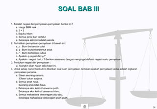 SOAL BAB IIISOAL BAB III
1. Tulislah negasi dari pernyataan-pernyataan berikut ini !
a. Harga BBM naik
b. 2 = 3
c. Bajuku hitam
d. Semua jenis ikan bertelur
e. Beberapa astronot adalah wanita
2. Perhatikan pernyataan-pernyataan di bawah ini :
a. p : Bumi berbentuk bulat
b. q : Bumi bukan berbentuk bulat
c. r : Bumi berbentuk kubus
d. Apakah q negasi dari p ?
e. Apakah r negasi dari p ? Berikan alasanmu dengan mengingat definisi negasi suatu pernyataan.
3. Tentukan negasi dari pernyataan :
a. Mungkin akan hujan salju haari ini.
4. Untuk setiap nomor berikut ini diberikan dua buah pernyataan, tentukan apakah pernyataan kedua adalah ingkaran
pernyataan pertama.
a. Eileen seorang sarjana.
Eileen bukan sarjana.
b. Semua anak haus.
Seorang anak tidak haus.
c. Beberapa ekor kelinci berwarna putih.
Beberapa ekor kelinci berwarna hitam.
d. Semua mahasiswa berseragam abu-abu.
Beberapa mahasiswa berseragam putih-putih.
38
 