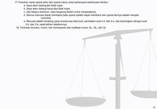 17.Tentukan nama syarat perlu dan syarat cukup untuk pertanyaan-pertanyaan berikut :
a. Saya akan datang jika tidak hujan.
b. Saya akan datang hanya jika tidak hujan.
c. Jika telepon berbunyi, saya langsung berlari untuk menjawabnya.
d. Semua manusia dapat membaca.(satu syarat adalah dapat membaca dan syarat lainnya adalah menjadi
manusia)
e. Manusia adalah binatang yang mempunyai akal budi, perhatikan soal 4.d. dan 4.e. dan bandingkan dengan soal
3.d. dan 3.e. pada latihan sebelumnya.
18. Tentukan konvers, invers, dan kontraposisi dari implikasi nomor 3a., 3b., dan 3c.
42
 