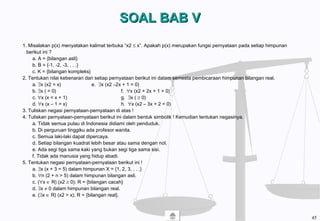 SOAL BAB VSOAL BAB V
1. Misalakan p(x) menyatakan kalimat terbuka “x2 ≤ x”. Apakah p(x) merupakan fungsi pernyataan pada setiap himpunan
berikut ini ?
a. A = {bilangan asli}
b. B = {-1, -2, -3, . . .}
c. K = {bilangan kompleks}
2. Tentukan nilai kebenaran dari setiap pernyataan berikut ini dalam semesta pembicaraan himpunan bilangan real.
a. ∃x (x2 = x) e. ∃x (x2 –2x + 1 = 0)
b. ∃x ( = 0) f. ∀x (x2 + 2x + 1 > 0)
c. ∀x (x < x + 1) g. ∃x ( ≥ 0)
d. ∀x (x – 1 = x) h. ∀x (x2 – 3x + 2 = 0)
3. Tuliskan negasi pernyataan-pernyataan di atas !
4. Tuliskan pernyataan-pernyataan berikut ini dalam bentuk simbolik ! Kemudian tentukan negasinya.
a. Tidak semua pulau di Indonesia didiami oleh penduduk.
b. Di perguruan tinggiku ada profesor wanita.
c. Semua laki-laki dapat dipercaya.
d. Setiap bilangan kuadrat lebih besar atau sama dengan nol.
e. Ada segi tiga sama kaki yang bukan segi tiga sama sisi.
f. Tidak ada manusia yang hidup abadi.
5. Tentukan negasi pernyataan-pernyataan berikut ini !
a. ∃x (x + 3 = 5) dalam himpunan X = {1, 2, 3, . . .}
b. ∀n (2 + n > 5) dalam himpunan bilangan asli.
c. (∀x ∈ R) (x2 ≥ 0); R = {bilangan cacah}
d. ∃x ≠ 0 dalam himpunan bilangan real.
e. (∃x ∈ R) (x2 > x); R = {bilangan real}.
45
 