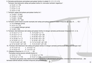 6. Semesta pembicaraan pernyataan-pernyataan berikut ini adalah X = {1, 2, 3, 4, 5}.
Tentukan nilai kebenaran setiap pernyataan berikut ini, kemudian tentukan negasinya !
a. ∀x (4 + x < 10)
b. ∃x (4 + x = 7)
c. ∀x (4 + x ≤ 7)
d. ∃x (4 + x > 8)
7. Tentukan negasi pernyataan-pernyataan berikut ini !
a. ∀x p(x) ∧ ∀y q(y)
b. ∀x p(x) ⇒ ∀y q(y)
c. ∀x p(x) ∨ ∃y q(y)
d. ∃x p(x) ⇒ ∃y ~ q(y)
8. Tentukan contoh lawan (counter example) dari setiap pernyataan berikut ini dalam himpunan B = {4, 5, 6, . . ., 10} !
a. ∀x (x bilangan prima)
b. ∀x (x + 4 < 13)
c. ∀x (x adalah bilangan genap)
d. ∀x (x9 ≥ 100)
9. Tentukan nilai kebenaran dari setiap pernyataan berikut ini dengan semesta pembicaraan himpunan A {1, 2, 3}.
a. ∀x ∃y (x + y = 1) h. ∃x ∀y (x2 < y + 1)
b. ∃x ∀y (x + y = 1) i. ∀x ∀y (x2 + y2 < 20)
c. ∃x ∃y (x + y = 1) j. ∀x ∃y (x2 + y2 < 13)
d. ∀x ∃y (x2 < y + 1) k. ∃x ∀y (x2 + y2 < 13)
e. ∃x ∃y (x2 < y + 1) l. ∃x ∃y (x2 + y2 < 13)
f. ∃x ∃y ∀z (x2 + y2 < z2) m. ∀x ∀y ∃z (x2 + y2 < z2)
g. ∃x ∀y ∃z (x2 + y2 < z2) n. ∃x ∃y ∃z (x2 + y2 < z2)
10. Tentukan nilai kebenaran dari setiap pernyataan berikut ini dengan semesta pembicaraan himpunan bilangan real !
a. ∀x ∃ y (x = y) c. ∃x ∀y (y = x)
b. ∀x ∀y (y = x) d. ∃x ∃y (y = x)
11. Diketahui himpunan A = {1, 2, 3, . . ., 10}.
Perhatikan bentuk-bentuk simbolik berikut ini :
a. ∀y (x + y < 14) c. ∀x ∃y (x + y < 14)
b. ∀x ∀y (x + y < 14) d. ∀x (x + y < 10)
Termasuk pernyataan atau kalimat terbukakah bentuk itu ? Jika termasuk pernyataan, tentukan nilai kebenarannya, jika
termasuk kalimat terbuka, tentukan himpunan penyelesaiannya.
46
 