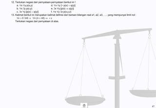 12. Tentukan negasi dari pernyataan-pernyataan berikut ini !
a. ∀x ∀y p(x,y) d. ∀x ∀y [~ p(x) ∨ q(y)]
b. ∀x ∃y p(x,y) e. ∃x ∀y [p(x) ⇒ q(y)]
c. ∃x ∀y [p(x) ∧ q(y)] f. ∀x ∀y ∃z p(x,y,z)
13. Kalimat berikut ini merupakan kalimat definisi dari barisan bilangan real a1, a2, a3, . . . yang mempunyai limit nol :
∀ε > 0 ∃n0 ∈ ∀n (n > n0) ⇒ < ε
Tentukan negasi dari pernyataan di atas.
47
 
