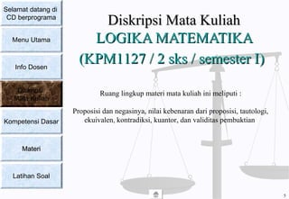 Diskripsi Mata KuliahDiskripsi Mata Kuliah
LOGIKA MATEMATIKALOGIKA MATEMATIKA
(KPM(KPM11127 / 2 sks / semester I127 / 2 sks / semester I))
Ruang lingkup materi mata kuliah ini meliputi :
Proposisi dan negasinya, nilai kebenaran dari proposisi, tautologi,
ekuivalen, kontradiksi, kuantor, dan validitas pembuktian
Selamat datang di
CD berprograma
Menu Utama
Info Dosen
Diskripsi
Mata Kuliah
Kompetensi Dasar
MateriMateri
Latihan Soal
5
 