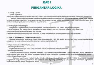 BAB IBAB I
PENGANTAR LOGIKAPENGANTAR LOGIKA
1. Konsep Logika
Apakah logika itu ?
Seringkali Logika didefinisikan sebagai ilmu untuk berfikir dan menalar dengan benar (sehingga didapatkan kesimpulan yang absah).
Manusia mampu mengembangkan pengetahuan karena mempunyai bahasa dan kemampuan menalar. Untuk dapat menarik
konklusi yang tepat, diperlukan kemampuan menalar. Kemampuan menalar adalah kemampuan untuk menarik konklusi yang tepat
dari bukti-bukti yang ada, dan menurut aturan-aturan tertentu.
2. Pentingnya Belajar Logika
Belajar logika (logika simbolik) dapat meningkatkan kemampuan menalar kita, karena dengan belajar logika :
a. Kita mengenali dan menggunakan bentuk-bentuk umum tertentu dari cara penarikan konklusi yang absah, dan
menghindari kesalahan-kesalahan yang bisa dijumpai.
b. Kita dapat memperpanjang rangkaian penalaran itu untuk menyelesaikan problem-problem yang lebih kompleks.
3. Sejarah Ringkas dan Perkembangan Logika
Manusia belajar logika sejak jaman Yunani Kuno. Aristoteles (384 - 322 SM) adalah seorang filsuf yang mengembangkan logika
pada jaman itu, yang pada waktu itu dikenal dengan sebutan logika tradisional.
Terdapat 5 aliran besar dalam logika, yaitu :
1. Aliran Logika Tradisional
Logika ditafsirkan sebagai suatu kumpulan aturan praktis yang menjadi petunjuk pemikiran.
2. Aliran Logika Metafisis
Susunan pikiran itu dianggap kenyataan, sehingga logika dianggap seperti metafisika. Tugas pokok logika adalah menafsirkan
pikiran sebagai suatu tahap dari struktur kenyataan. Sebab itu untuk mengetahui kenyataan, orang harus belajar logika lebih dahulu.
3. Aliran Logika Epistemologis
Dipelopori oleh Francis Herbert Bradley (1846 - 1924) dan Bernard Bosanquet (1848 - 1923). Untuk dapat mencapai
pengetahuan yang memadai, pikiran logis dan perasaan harus digabung. Demikian juga untuk mencapai kebenaran, logika harus
dihubungkan dengan seluruh pengetahuan lainnya.
8
 