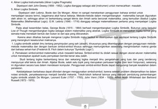 4. Aliran Logika Instrumentalis (Aliran Logika Pragmatis)
Dipelopori oleh John Dewey (1859 - 1952). Logika dianggap sebagai alat (instrumen) untuk memecahkan masalah.
5. Aliran Logika Simbolis
Dipelopori oleh Leibniz, Boole dan De Morgan. Aliran ini sangat menekankan penggunaan bahasa simbol untuk
mempelajari secara terinci, bagaimana akal harus bekerja. Metode-metode dalam mengembangkan matematika banyak digunakan
oleh aliran ini, sehingga aliran ini berkembang sangat teknis dan ilmiah serta bercorak matematika, yang kemudian disebut Logika
Matematika (Mathematical Logic). G.W. Leibniz (1646 - 1716) dianggap sebagai matematikawan pertama yang mempelajari Logika
Simbolik.
Pada abad kesembilan belas, George Boole (1815 - 1864) berhasil mengembangkan Logika Simbolik. Bukunya yang berjudul
Low of Though mengembangkan logika sebagai sistem matematika yang abstrak. Logika Simbolik ini merupakan logika formal yang
semata-mata menelaah bentuk dan bukan isi dari apa yang dibicarakan.
Karena akan dibahas banyak mengenai Logika Simbolik maka berikut ini disampaikan dua pendapat tentang Logika Simbolik
yang merangkum keseluruhan maknanya.
1. Logika simbolik adalah ilmu tentang penyimpulan yang sah (absah), khususnya yang dikembangkan dengan penggunaan metode-
metode matematika dan dengan bantuan simbol-simbol khusus sehingga memungkinkan seseorang menghindarkan makna ganda
dari bahasa sehari-hari (Frederick B. Fitch dalam bukunya “Symbolic Logic”).
2. Pemakaian simbol-simbol matematika untuk mewakili bahasa. Simbol-simbol itu diolah sesuai dengan aturan-aturan matematika
untuk menetapkan apakah suatu pernyataan bernilai benar atau salah.
Studi tentang logika berkembang terus dan sekarang logika menjadi ilmu pengetahuan yang luas dan yang cenderung
mempunyai sifat teknis dan ilmiah. Aljabar Boole, salah satu topik yang merupakan perluasan logika (dan teori himpunan), sekarang
ini digunakan secara luas dalam mendesain komputer. Penggunaan simbol-simbol Boole dapat mengurangi banyak kesalahan dalam
penalaran.
Ketidakjelasan berbahasa dapat dihindari dengan menggunakan simbol-simbol, karena setelah problem diterjemahkan ke dalam
notasi simbolik, penyelesaiannya menjadi bersifat mekanis. Tokoh-tokoh terkenal lainnya yang menjadi pendukung perkembangan
logika simbolik adalah De Morgan, Leonard Euler (1707 - 1783), John Venn (1834 - 1923), Alfred North Whitehead dan Bertrand
Russell (1872 - 1970).
9
 