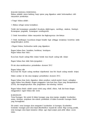 RAGAM BAHASA INDONESIA
Bahasa adalalah sistem lambang bunyi ujaran yang digunakan untuk berkomunikasi oleh
masyarakat pemakainya.
v Fungsi bahasa adalah :
1. Bahasa sebagai sarana komunikasi.
Terdiri dari kemampuan gramatikal (kosakata, dialek/ragam, morfologi, sintaksis, fonologi).
Kemampuan pragmatik, kemampuan sosiolinguistik.
2. Untuk bersosialisasi dalam masyarakat dan lingkungannya dan lainnya
3. Untuk membangun kecerdasan dengan berpikir logis sehingga terciptanya kreativitas untuk
mengembangkan profesi.
v Ragam bahasa, berdasarkan media yang digunakan:
Ragam bahasa lisan: berpidato, berdiskusi, bertelepon.
Ragam bahasa lisan baku :
Kosa kata Aisyah sedang bikin skripsi bentuk kata Aisyah sedang tulis skripsi
Ragam bahasa lisan tidak baku (pergaulan) :
Di sini akan membicarakan pertumbuhan ekonomi 2012
Ragam bahasa tulis
Kosa kata Siti Aisyah sedang membuat skipsibentuk kata Siti Aisyah sedang menulis skripsi.
Dalam seminar ini kita akan mengkaji pertumbuhan ekonomi 2012.
Ragam bahasa lama lazim digunakan dalam penulisan naskah-naskah (kuno), sedangkan
ragam bahasa baru ditandai dengan penggunaan kata-kata baru, Ejaan yang disempurnakan
(EYD), dan mengekspresikan ilmu pengetahuan dan teknologi modern.
Ragam bahasa ilmiah adalah sarana verbal yang efektif, efisien, baik dan benar dengan
menggunakan ragam bahasa tulis resmi.
KARANGAN
Tema Karangan: Ide sentral di dalam karangan yang akan mampu mengikat keseluruhan
uraian, deskripsi, penjelasan dan seluruh pembuktian di dalam konstruksi karangan ilmiah
yang bersangkutan.
Ide sentral: tema karangan akan mengontrol keseluruhan isi karangan. Keseluruhan
konstruksi karangan pasti akan dapat dikembalikan kepada ide sentral. Bagi seorang penulis,
tema karangan akan dapat menuntun dirinya agar dapat sampai pada akhir tulisan secara
tuntas.
 