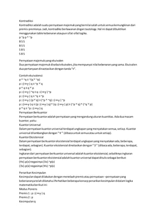 Kontradiksi
Kontradiksi adalahsuatupernyataanmajemukyangbernilaisalahuntuksemuakemungkinandari
premis-premisnya.Jadi,kontradiksi berlawanandngantautology.Hal ini dapatdibuktikan
menggunakantable kebenaranataupunsifat-sifatlogika.
p ~p p ^ ~p
B S S
B S S
S B S
S B S
Pernyataanmajemukyangekuivalen
Dua pernyataanmajemukdisebutekuivalen,jikamempunyai nilai kebenaranyangsama.Ekuivalen
dua pertanyaandinaotasikandengantanda“≡”.
Contohekuivalensi:
p ^ ~q ≡ ~(q˅ ~p)
p □(⇒┬ ) q ≡ ~p ˅ q
p ^ q ≡ q ˅ p
p □(⇒┬ ) ~q ≡ q □(⇒┬ ) ~p
p □(⇒┬ ) q ≡ ~q ≡ ~p
p □(⇒┬ ) (p˅ q) ≡ (~p ^ ~q) □(⇒┬ ) ~p
p □(⇔┬ ) q ≡ (p□(⇒┬ ) q) ^ (q□(⇒┬ ) p) ≡ (~p ˅ q) ^ (~q ˅ p)
p ˅ q ≡ ~p □(⇒┬ ) q
PernyataanBerkuantor
Pernyataanberkuantoradalahpernyataanyangmengandungukurankuantitas.Adaduamacam
kuantor,yaitu:
KuantorUniversal
Dalampernyataankuantoruniversal terdapatungkapanyangmenyatakansemua,setiap.Kuantor
universal dilambangkandengan“∀ ” (dibacauntuksemuaatauuntuksetiap).
KuantorEksistensial
Dalampernyataanberkuantoreksistensial terdapatungkapanyangmenyatakanada,beberapa,
terdapat,sebagian).Kuantoreksistensial dinotasikandengan“∃“ (dibacaada,beberapa,terdapat,
sebagian).
Ingkarandari pernyataanberkuantoruniversal adalahkuantoreksistensial,sebaliknyaingkaran
pernyataanberkuantoreksistensialadalahkuantoruniversal dapatditulissebagai berikut:
(∀x).p(x)negasinya(∃x).~p(x)
(∃x).p(x) negasinya(∀x).~p(x)
PenarikanKesimpulan
Kesimpulandapatdilakukandenganmenelaahpremisataupernyataan –pernyataanyang
kebenaranyatelahdiketahui.Perhatikanbeberapakonseppenarikankesimpulandidalamlogika
matematikaberikutini:
Modus Ponens
Premis1 : p □(⇒┬ ) q
Premis2 : p
Kesimpulanq
 