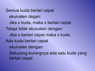Semua kuda berlari cepat ekuivalen degan:  Jika x kuda, maka x berlari cepat.  Tetapi tidak ekuivalen dengan: Jika x berlari cepat maka x kuda. Ada kuda berlari cepat ekuivalen dengan: Sekurang-kurangnya ada satu kuda yang berlari cepat 