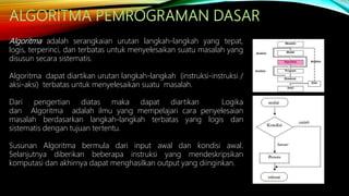 Algoritma adalah serangkaian urutan langkah-langkah yang tepat,
logis, terperinci, dan terbatas untuk menyelesaikan suatu masalah yang
disusun secara sistematis.
Algoritma dapat diartikan urutan langkah-langkah (instruksi-instruksi /
aksi-aksi) terbatas untuk menyelesaikan suatu masalah.
Dari pengertian diatas maka dapat diartikan Logika
dan Algoritma adalah ilmu yang mempelajari cara penyelesaian
masalah berdasarkan langkah-langkah terbatas yang logis dan
sistematis dengan tujuan tertentu.
Susunan Algoritma bermula dari input awal dan kondisi awal.
Selanjutnya diberikan beberapa instruksi yang mendeskripsikan
komputasi dan akhirnya dapat menghasilkan output yang diinginkan.
 