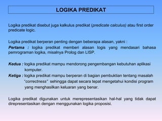 Logika predikat disebut juga kalkulus predikat (predicate calculus) atau first order
predicate logic.
Logika predikat berperan penting dengan beberapa alasan, yakni :
Pertama : logika predikat memberi alasan logis yang mendasari bahasa
pemrograman logika, misalnya Prolog dan LISP.
Kedua : logika predikat mampu mendorong pengembangan kebutuhan aplikasi
komputer.
Ketiga : logika predikat mampu berperan di bagian pembuktian tentang masalah
“correctness” sehingga dapat secara tepat mengetahui kondisi program
yang menghasilkan keluaran yang benar.
Logika predikat digunakan untuk merepresentasikan hal-hal yang tidak dapat
direpresentasikan dengan menggunakan logika proposisi.
LOGIKA PREDIKAT
 