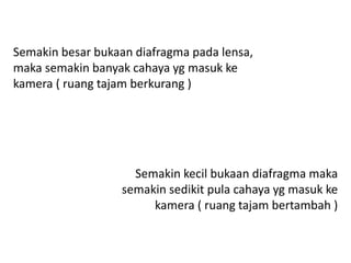 Semakin besar bukaan diafragma pada lensa,
maka semakin banyak cahaya yg masuk ke
kamera ( ruang tajam berkurang )
Semakin kecil bukaan diafragma maka
semakin sedikit pula cahaya yg masuk ke
kamera ( ruang tajam bertambah )
 