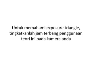 Untuk memahami exposure triangle,
tingkatkanlah jam terbang penggunaan
teori ini pada kamera anda
 