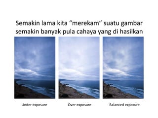 Semakin lama kita “merekam” suatu gambar
semakin banyak pula cahaya yang di hasilkan
Under exposure Over exposure Balanced exposure
 