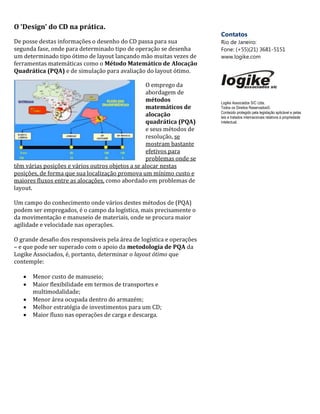 O ‘Design’ do CD na prática.
De posse destas informações o desenho do CD passa para sua
segunda fase, onde para determinado tipo de operação se desenha
um determinado tipo ótimo de layout lançando mão muitas vezes de
ferramentas matemáticas como o Método Matemático de Alocação
Quadrática (PQA) e de simulação para avaliação do layout ótimo.
O emprego da
abordagem de
métodos
matemáticos de
alocação
quadrática (PQA)
e seus métodos de
resolução, se
mostram bastante
efetivos para
problemas onde se
têm várias posições e vários outros objetos a se alocar nestas
posições, de forma que sua localização promova um mínimo custo e
maiores fluxos entre as alocações, como abordado em problemas de
layout.
Um campo do conhecimento onde vários destes métodos de (PQA)
podem ser empregados, é o campo da logística, mais precisamente o
da movimentação e manuseio de materiais, onde se procura maior
agilidade e velocidade nas operações.
O grande desafio dos responsáveis pela área de logística e operações
– e que pode ser superado com o apoio da metodologia de PQA da
Logike Associados, é, portanto, determinar o layout ótimo que
contemple:
 Menor custo de manuseio;
 Maior flexibilidade em termos de transportes e
multimodalidade;
 Menor área ocupada dentro do armazém;
 Melhor estratégia de investimentos para um CD;
 Maior fluxo nas operações de carga e descarga.
Contatos
Rio de Janeiro:
Fone: (+55)(21) 3681-5151
www.logike.com
Logike Associados S/C Ltda.
Todos os Direitos Reservados©.
Conteúdo protegido pela legislação aplicável e pelas
leis e tratados internacionais relativos à propriedade
intelectual.
 