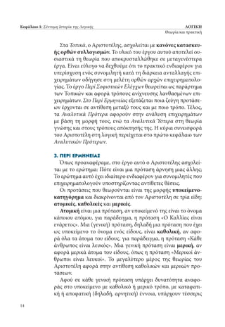 ΛΟΓΙΚΗ
Θεωρία και πρακτική
14
Κεφάλαιο 1: Σύντομη Ιστορία της Λογικής
Στα Τοπικά, ο Αριστοτέλης, ασχολείται με κανόνες κατασκευ-
ής ορθών συλλογισμών. Το υλικό του έργου αυτού αποτελεί ου-
σιαστικά τη θεωρία που αποκρυσταλλώθηκε σε μεταγενέστερα
έργα. Είναι εύλογο να δεχθούμε ότι το πρακτικό ενδιαφέρον για
υπερίσχυση ενός συνομιλητή κατά τη διάρκεια ανταλλαγής επι-
χειρημάτων οδήγησε στη μελέτη ορθών αρχών επιχειρηματολο-
γίας. Το έργο Περί Σοφιστικών Ελέγχων θεωρείται ως παράρτημα
των Τοπικών και αφορά τρόπους ανίχνευσης λανθασμένων επι-
χειρημάτων. Στο Περί Ερμηνείας εξετάζεται ποια ζεύγη προτάσε-
ων έρχονται σε αντίθεση μεταξύ τους και με ποιο τρόπο. Τέλος,
τα Αναλυτικά Πρότερα αφορούν στην ανάλυση επιχειρημάτων
με βάση τη μορφή τους, ενώ τα Αναλυτικά Ύστερα στη θεωρία
γνώσης και στους τρόπους απόκτησής της. Η κύρια συνεισφορά
του Αριστοτέλη στη λογική περιέχεται στο πρώτο κεφάλαιο των
Αναλυτικών Πρότερων.
3. Περί Ερμηνείας
Όπως προαναφέραμε, στο έργο αυτό ο Αριστοτέλης ασχολεί-
ται με το ερώτημα: Πότε είναι μια πρόταση άρνηση μιας άλλης;
Το ερώτημα αυτό έχει ιδιαίτερο ενδιαφέρον για συνομιλητές που
επιχειρηματολογούν υποστηρίζοντας αντίθετες θέσεις.
Οι προτάσεις που θεωρούνται είναι της μορφής υποκείμενο-
κατηγόρημα και διακρίνονται από τον Αριστοτέλη σε τρία είδη:
ατομικές, καθολικές και μερικές.
Ατομική είναι μια πρόταση, αν υποκείμενό της είναι το όνομα
κάποιου ατόμου, για παράδειγμα, η πρόταση «Ο Καλλίας είναι
ενάρετος». Μια (γενική) πρόταση, δηλαδή μια πρόταση που έχει
ως υποκείμενο το όνομα ενός είδους, είναι καθολική, αν αφο-
ρά όλα τα άτομα του είδους, για παράδειγμα, η πρόταση «Κάθε
άνθρωπος είναι λευκός». Μια γενική πρόταση είναι μερική, αν
αφορά μερικά άτομα του είδους, όπως η πρόταση «Μερικοί άν-
θρωποι είναι λευκοί». Το μεγαλύτερο μέρος της θεωρίας του
Αριστοτέλη αφορά στην αντίθεση καθολικών και μερικών προ-
τάσεων.
Αφού σε κάθε γενική πρόταση υπάρχει δυνατότητα αναφο-
ράς στο υποκείμενο με καθολικό ή μερικό τρόπο, με καταφατι-
κή ή αποφατική (δηλαδή, αρνητική) έννοια, υπάρχουν τέσσερις
22_0139_LOGIKH KAI PRAKTIKH_NEW.indd 14 25/4/2013 11:53:02 πμ
 