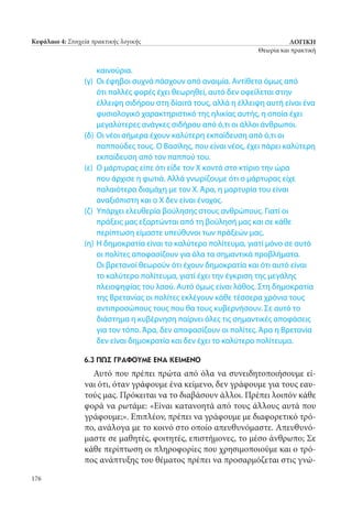 ΛΟΓΙΚΗ
Θεωρία και πρακτική
176
Κεφάλαιο 4: Στοιχεία πρακτικής λογικής
καινούρια.
(γ) 	Οι έφηβοι συχνά πάσχουν από αναιμία. Αντίθετα όμως από
ότι πολλές φορές έχει θεωρηθεί, αυτό δεν οφείλεται στην
έλλειψη σιδήρου στη δίαιτά τους, αλλά η έλλειψη αυτή είναι ένα
φυσιολογικό χαρακτηριστικό της ηλικίας αυτής, η οποία έχει
μεγαλύτερες ανάγκες σιδήρου από ό,τι οι άλλοι άνθρωποι.
(δ) 	Οι νέοι σήμερα έχουν καλύτερη εκπαίδευση από ό,τι οι
παππούδες τους. Ο Βασίλης, που είναι νέος, έχει πάρει καλύτερη
εκπαίδευση από τον παππού του.
(ε) 	Ο μάρτυρας είπε ότι είδε τον Χ κοντά στο κτίριο την ώρα
που άρχισε η φωτιά. Αλλά γνωρίζουμε ότι ο μάρτυρας είχε
παλαιότερα διαμάχη με τον Χ. Άρα, η μαρτυρία του είναι
αναξιόπιστη και ο Χ δεν είναι ένοχος.
(ζ) 	Υπάρχει ελευθερία βούλησης στους ανθρώπους. Γιατί οι
πράξεις μας εξαρτώνται από τη βούλησή μας και σε κάθε
περίπτωση είμαστε υπεύθυνοι των πράξεών μας.
(η) 	Η δημοκρατία είναι το καλύτερο πολίτευμα, γιατί μόνο σε αυτό
οι πολίτες αποφασίζουν για όλα τα σημαντικά προβλήματα.
Οι βρετανοί θεωρούν ότι έχουν δημοκρατία και ότι αυτό είναι
το καλύτερο πολίτευμα, γιατί έχει την έγκριση της μεγάλης
πλειοψηφίας του λαού. Αυτό όμως είναι λάθος. Στη δημοκρατία
της Βρετανίας οι πολίτες εκλέγουν κάθε τέσσερα χρόνια τους
αντιπροσώπους τους που θα τους κυβερνήσουν. Σε αυτό το
διάστημα η κυβέρνηση παίρνει όλες τις σημαντικές αποφάσεις
για τον τόπο. Άρα, δεν αποφασίζουν οι πολίτες. Άρα η Βρετανία
δεν είναι δημοκρατία και δεν έχει το καλύτερο πολίτευμα.
6.3 Πώς Γράφουμε ένα Κείμενο
Αυτό που πρέπει πρώτα από όλα να συνειδητοποιήσουμε εί-
ναι ότι, όταν γράφουμε ένα κείμενο, δεν γράφουμε για τους εαυ-
τούς μας. Πρόκειται να το διαβάσουν άλλοι. Πρέπει λοιπόν κάθε
φορά να ρωτάμε: «Είναι κατανοητά από τους άλλους αυτά που
γράφουμε;». Επιπλέον, πρέπει να γράφουμε με διαφορετικό τρό-
πο, ανάλογα με το κοινό στο οποίο απευθυνόμαστε. Απευθυνό-
μαστε σε μαθητές, φοιτητές, επιστήμονες, το μέσο άνθρωπο; Σε
κάθε περίπτωση οι πληροφορίες που χρησιμοποιούμε και ο τρό-
πος ανάπτυξης του θέματος πρέπει να προσαρμόζεται στις γνώ-
22_0139_LOGIKH KAI PRAKTIKH_NEW.indd 176 25/4/2013 11:53:10 πμ
 