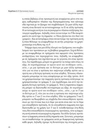 ΛΟΓΙΚΗ
Θεωρία και πρακτική
40
Κεφάλαιο 2: Η Προτασιακή Λογική
η οποία βεβαίως είναι προσωρινή και αναφέρεται μόνο στο σα-
φώς καθορισμένο πλαίσιο της διαπραγμάτευσης που κάνουμε
εδώ σχετικά με το ζήτημα του συμβολισμού. Σε μιαν άλλη περί-
πτωση είναι δυνατό να αντιστοιχίσουμε το Π σε άλλη πρόταση.
Η αντιστοιχία αυτή σε ένα συγκεκριμένο πλαίσιο συζήτησης λει-
τουργεί αμφίδρομα. Δηλαδή, όπου συναντούμε το Ρ θα σκεφτό-
μαστε ότι αυτό έχει τη σημασία: «ο Νίκος βρίσκεται στο δικό του
γραφείο». Και αντιστρόφως όπου συναντούμε την πρόταση αυτή
ή όπου θέλουμε να αναφερθούμε σε αυτήν, μπορούμε να χρησι-
μοποιούμε στη θέση της το Ρ.
Υπάρχει όμως και μια άλλη πλευρά του ζητήματος του συμβο-
λισμού των προτάσεων με τη βοήθεια γραμμάτων. Συχνά θέλου-
με να αναφερθούμε σε πράγματα που αφορούν στις προτάσεις
ανεξαρτήτως του περιεχομένου τους. Δηλαδή, να αναφερθού-
με σε πράγματα που σχετίζονται με το γεγονός ότι είναι προτά-
σεις. Για παράδειγμα, μπορεί να χρειαστεί να πούμε κάτι όπως το
εξής: Αν συμπληρώσουμε το πρώτο κενό του συνδέσμου «ούτε...
ούτε...» με μια πρόταση και το δεύτερο με μιαν άλλη πρόταση,
τότε για να είναι η πρόταση που παίρνουμε αληθής πρέπει και η
πρώτη και η δεύτερη πρόταση να είναι αληθείς. Τέτοιους πλατει-
ασμούς μπορούμε να τους αποφύγουμε με τον εξής τρόπο. Αντί
να χρησιμοποιούμε την έκφραση πρώτη πρόταση επιλέγουμε να
χρησιμοποιούμε το γράμμα, Τ, για παράδειγμα, και αντί την έκ-
φραση δεύτερη πρόταση, το γράμμα Σ. Τότε η παραπάνω έκφρα-
ση μπορεί να διατυπωθεί συντομότερα ως εξής: Αν συμπληρώ-
σουμε το πρώτο κενό του συνδέσμου «ούτε... ούτε...» με το Τ και
το δεύτερο με Σ, τότε για να είναι η πρόταση που παίρνουμε αλη-
θής πρέπει οι Τ και Σ να είναι αληθείς. Εδώ τα γράμματα Τ και Σ
μπορούν να θεωρηθούν ως σύμβολα δυο οποιωνδήποτε προτά-
σεων με την έννοια πως ό,τι λέμε για αυτά είναι σαν να το λέμε
για οποιαδήποτε πρόταση. Αν σε οποιαδήποτε έκφραση που έχει
διατυπωθεί με τη χρήση των Τ και Σ τοποθετήσουμε στη θέση
τους δύο οποιεσδήποτε συγκεκριμένες προτάσεις, τότε η έκφρα-
ση αυτή αποκτά συγκεκριμένη σημασία. Για άλλο ζεύγος προτά-
σεων η έκφραση αποκτά άλλη σημασία κοκ. Συνεπώς, μπορούμε
να αντικαθιστούμε τα γράμματα αυτά με διαφορετική πρόταση
κάθε φορά. Δηλαδή, έχουμε τη δυνατότητα της συνεχούς μετα-
22_0139_LOGIKH KAI PRAKTIKH_NEW.indd 40 3/19/14 4:31 PM
 