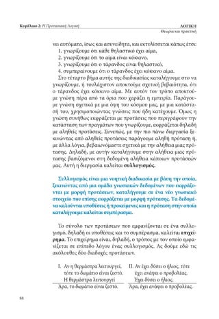ΛΟΓΙΚΗ
Θεωρία και πρακτική
88
Κεφάλαιο 2: Η Προτασιακή Λογική
νει αυτόματα, ίσως και ασυνείδητα, και εκτυλίσσεται κάπως έτσι:
1. γνωρίζουμε ότι κάθε θηλαστικό έχει αίμα,
2. γνωρίζουμε ότι το αίμα είναι κόκκινο,
3. γνωρίζουμε ότι ο τάρανδος είναι θηλαστικό,
4. συμπεραίνουμε ότι ο τάρανδος έχει κόκκινο αίμα.
Στο τέταρτο βήμα αυτής της διαδικασίας καταλήγουμε στο να
γνωρίζουμε, ή τουλάχιστον αποκτούμε σχετική βεβαιότητα, ότι
ο τάρανδος έχει κόκκινο αίμα. Με αυτόν τον τρόπο αποκτού-
με γνώση πέρα από τα όρια που χαράζει η εμπειρία. Παράγου-
με γνώση σχετικά με μια όψη του κόσμου μας, με μια κατάστα-
σή του, χρησιμοποιώντας γνώσεις που ήδη κατέχουμε. Όμως η
γνώση συνήθως εκφράζεται με προτάσεις που περιγράφουν την
κατάσταση των πραγμάτων που γνωρίζουμε, εκφράζεται δηλαδή
με αληθείς προτάσεις. Συνεπώς, με την πιο πάνω διεργασία ξε-
κινώντας από αληθείς προτάσεις παράγουμε αληθή πρόταση ή,
με άλλα λόγια, βεβαιωνόμαστε σχετικά με την αλήθεια μιας πρό-
τασης. Δηλαδή, με αυτήν καταλήγουμε στην αλήθεια μιας πρό-
τασης βασιζόμενοι στη δεδομένη αλήθεια κάποιων προτάσεών
μας. Αυτή η διεργασία καλείται συλλογισμός.
Συλλογισμός είναι μια νοητική διαδικασία με βάση την οποία,
ξεκινώντας από μια ομάδα γνωσιακών δεδομένων που εκφράζο-
νται με μορφή προτάσεων, καταλήγουμε σε ένα νέο γνωσιακό
στοιχείο που επίσης εκφράζεται με μορφή πρότασης. Τα δεδομέ-
να καλούνται υποθέσεις ή προκείμενες και η πρόταση στην οποία
καταλήγουμε καλείται συμπέρασμα.
Το σύνολο των προτάσεων που εμφανίζονται σε ένα συλλο-
γισμό, δηλαδή οι υποθέσεις και το συμπέρασμα, καλείται επιχεί-
ρημα. Το επιχείρημα είναι, δηλαδή, ο τρόπος με τον οποίο εμφα-
νίζεται σε επίπεδο λόγου ένας συλλογισμός. Ας δούμε εδώ τις
ακόλουθες δύο διαδοχές προτάσεων.
I. 	Αν η θερμάστρα λειτουργεί,	 ΙΙ. Αν έχει δύσει ο ήλιος, τότε
	 τότε το δωμάτιο είναι ζεστό.		 έχει ανάψει ο προβολέας.
	 Η θερμάστρα λειτουργεί		 Έχει δύσει ο ήλιος.
Άρα, το δωμάτιο είναι ζεστό.	 Άρα, έχει ανάψει ο προβολέας.
22_0139_LOGIKH KAI PRAKTIKH_NEW.indd 88 25/4/2013 11:53:05 πμ
 