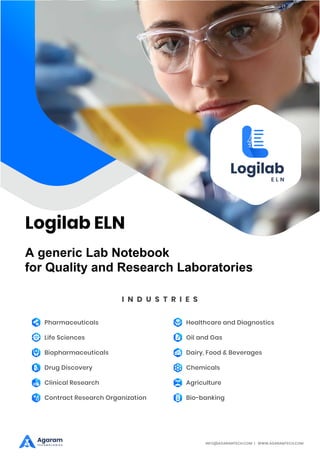Logilab ELN
I N D U S T R I E S
Pharmaceuticals
Life Sciences
Biopharmaceuticals
Drug Discovery
Clinical Research
Contract Research Organization
Healthcare and Diagnostics
Oil and Gas
Dairy, Food & Beverages
Chemicals
Agriculture
Bio-banking
Logilab
E L N
INFO@AGARAMTECH.COM | WWW.AGARAMTECH.COM
Agaram
T E C H N O L O G I E S
A generic Lab Notebook
for Quality and Research Laboratories
 