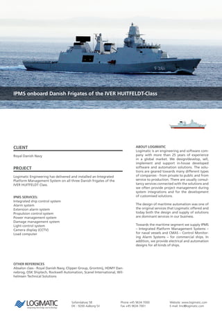 Sofiendalsvej 5B
DK - 9200 Aalborg SV
Phone +45 9634 7000
Fax +45 9634 7001
Website: www.logimatic.com
E-mail: lmc@logimatic.com
IPMS onboard Danish Frigates of the IVER HUITFELDT-Class
CLIENT
Royal Danish Navy
PROJECT
Logimatic Engineering has delivered and installed an Integrated
Platform Management System on all three Danish frigates of the
IVER HUITFELDT Class.
IPMS SERVICES:
Integrated ship control system
Alarm system
Extension alarm system
Propulsion control system
Power management system
Damage management system
Light control system
Camera display (CCTV)
Load computer
ABOUT LOGIMATIC
Logimatic is an engineering and software com-
pany with more than 25 years of experience
in a global market. We design/develop, sell,
implement and support in-house developed
software and automation solutions. The solu-
tions are geared towards many different types
of companies - from private to public and from
service to production. There are usually consul-
tancy services connected with the solutions and
we often provide project management during
system integrations and for the development
of customised solutions.
The design of maritime automation was one of
the original services that Logimatic offered and
today both the design and supply of solutions
are dominant services in our business.
Towards the maritime segment we supply IPMS
– Integrated Platform Management Systems –
for naval vessels and CMAS – Control Monitor-
ing Alarm Systems – for commercial ships. In
addition, we provide electrical and automation
designs for all kinds of ships.
OTHER REFERENCES
Absalon class - Royal Danish Navy, Clipper Group, Grontmij, HDMY Dan-
nebrog, OSK Shiptech, Rockwell Automation, Scanel International, Wil-
helmsen Technical Solutions
 