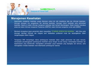 LogiLogiLogiLogimedikamedikamedikamedika
Enterprise ICT Rumah Sakit
Manajemen Kesehatan
? Keberhasilan manajemen kesehatan sangat ditentukan antara lain oleh tersedianya data dan informasi kesehatan,
dukungan kemajuan ilmu pengetahuan dan teknologi kesehatan, dukungan hukum kesehatan serta administrasi
kesehatan. Selama ini sistem informasi manajemen kesehatan telah berhasil dikembangkan. Sistem tersebut mencakup
antara lain sistem informasi manajemen Puskesmas (SIMPUS), sistem informasi manajemen rumah sakit (SIMRS)
? Membantu tercapainya tujuan pemerintah dalam mewujudkan STANDAR KESEHATAN NASIONAL lebih fokus pada
dukungan teknologi informasi dan integrasi kami dedikasikan profesional muda dan berpengalaman dalam
mengembangkan sistem integrasi.
? Tercapainya SKN mempertegas makna pembangunan kesehatan dalam rangka pemenuhan hak asasi manusia,
memperjelas penyelenggaraan pembangunan kesehatan sesuai dengan visi dan misinya, memantapkan kemitraan dan
kepemimpinan yang transformatif, meningkatkan pemerataan upaya kesehatan yang terjangkau dan bermutu, serta
meningkatkan investasi kesehatan untuk keberhasilan pembangunan nasional.
 