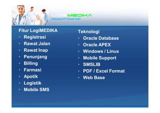 LogiLogiLogiLogimedikamedikamedikamedika
Enterprise ICT Rumah Sakit
Fitur LogiMEDIKA
? Registrasi
? Rawat Jalan
? Rawat Inap
? Penunjang
? Billing
? Farmasi
? Apotik
? Logistik
? Mobile SMS
Teknologi
? Oracle Database
? Oracle APEX
? Windows / Linux
? Mobile Support
? SMSLIB
? PDF / Excel Format
? Web Base
 