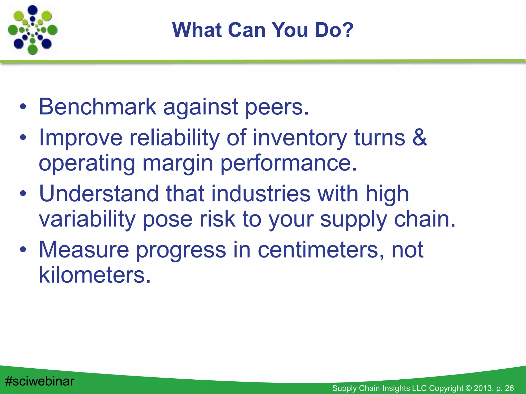 Supply Chain Insights LLC Copyright © 2013, p. 26
• Benchmark against peers.
• Improve reliability of inventory turns &
operating margin performance.
• Understand that industries with high
variability pose risk to your supply chain.
• Measure progress in centimeters, not
kilometers.
What Can You Do?
#sciwebinar
 