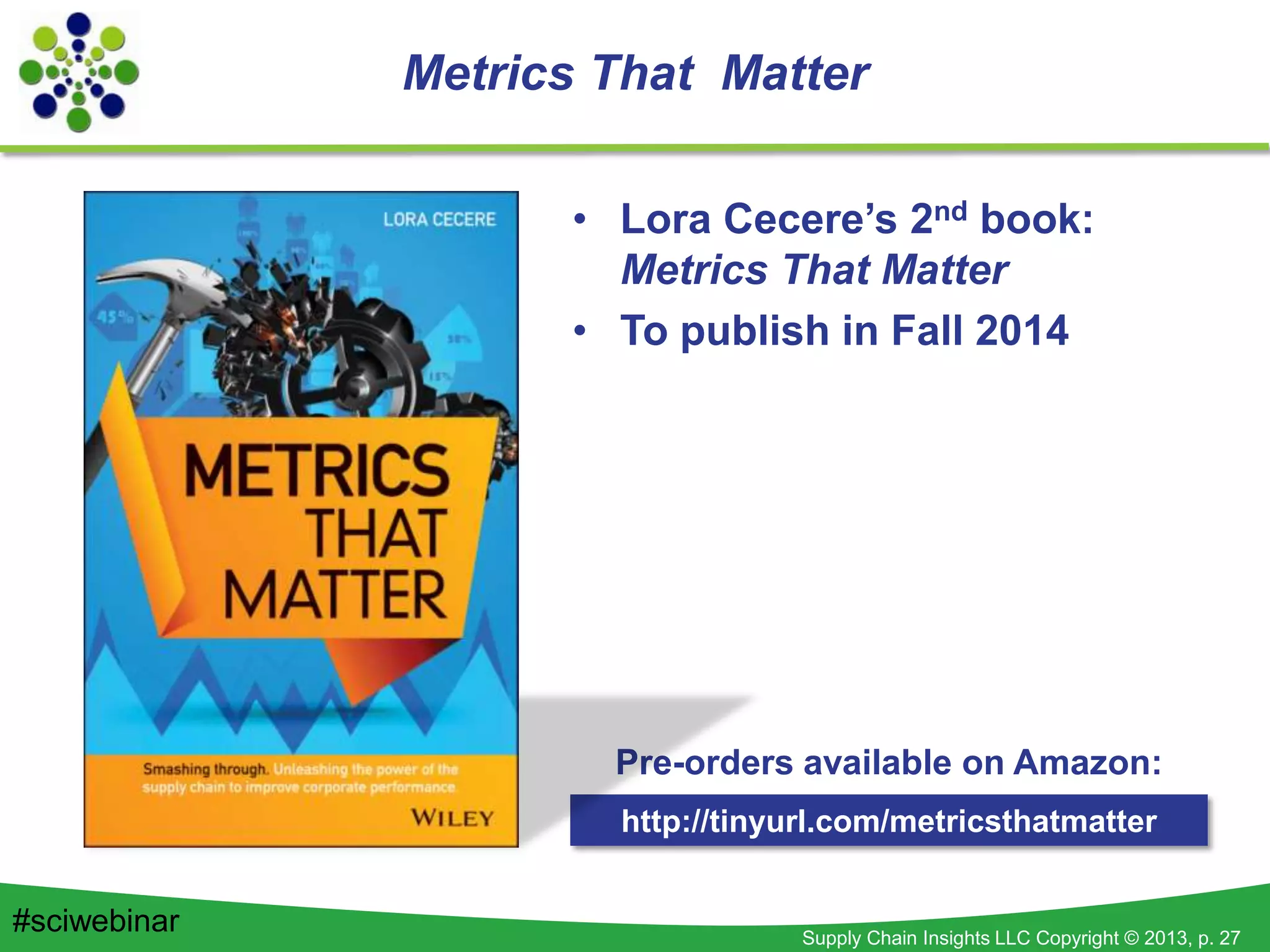 Supply Chain Insights LLC Copyright © 2013, p. 27
Metrics That Matter
• Lora Cecere’s 2nd book:
Metrics That Matter
• To publish in Fall 2014
http://tinyurl.com/metricsthatmatter
Pre-orders available on Amazon:
#sciwebinar
 