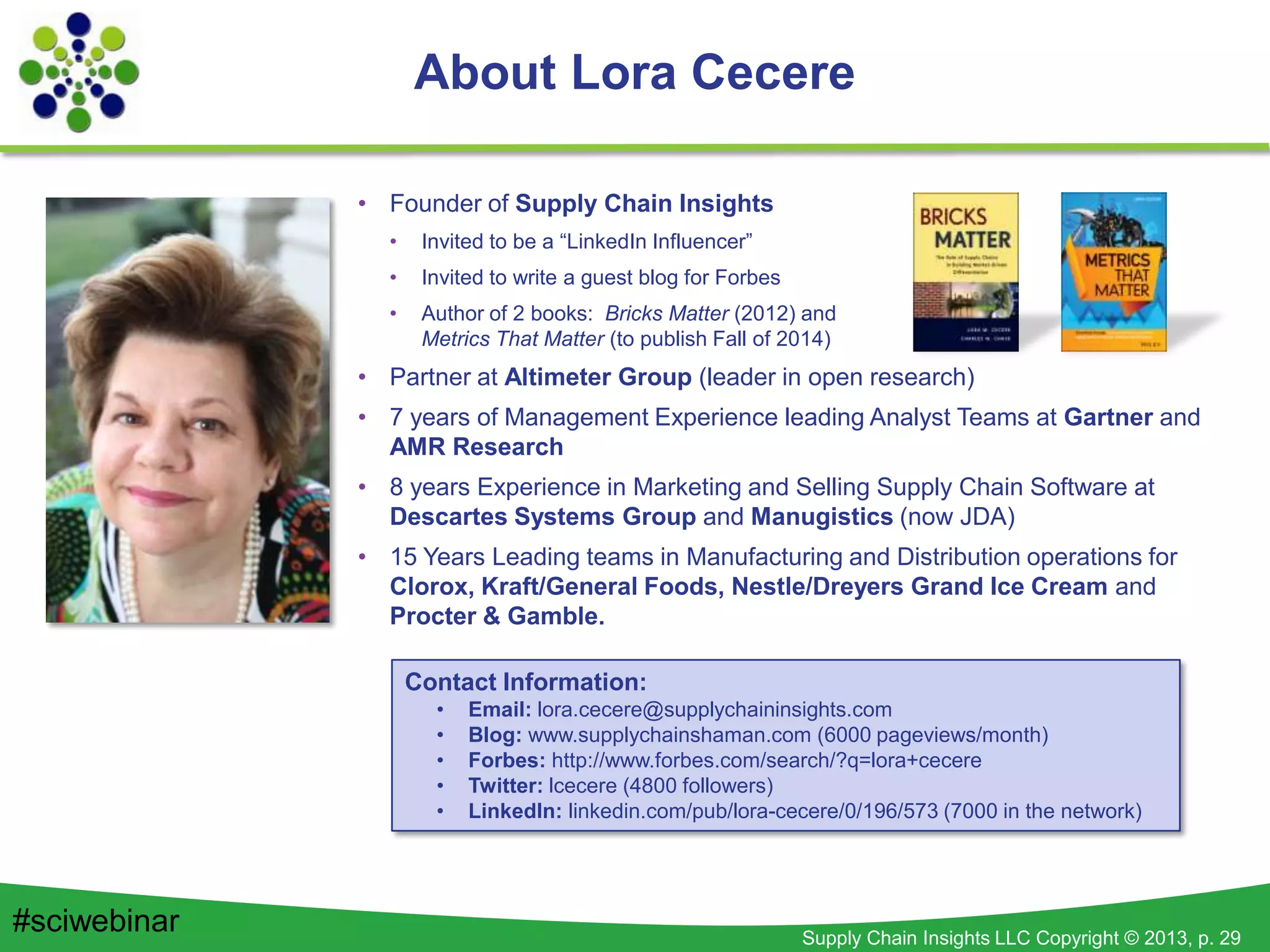 Supply Chain Insights LLC Copyright © 2013, p. 29
About Lora Cecere
• Founder of Supply Chain Insights
• Invited to be a “LinkedIn Influencer”
• Invited to write a guest blog for Forbes
• Author of 2 books: Bricks Matter (2012) and
Metrics That Matter (to publish Fall of 2014)
• Partner at Altimeter Group (leader in open research)
• 7 years of Management Experience leading Analyst Teams at Gartner and
AMR Research
• 8 years Experience in Marketing and Selling Supply Chain Software at
Descartes Systems Group and Manugistics (now JDA)
• 15 Years Leading teams in Manufacturing and Distribution operations for
Clorox, Kraft/General Foods, Nestle/Dreyers Grand Ice Cream and
Procter & Gamble.
Contact Information:
• Email: lora.cecere@supplychaininsights.com
• Blog: www.supplychainshaman.com (6000 pageviews/month)
• Forbes: http://www.forbes.com/search/?q=lora+cecere
• Twitter: lcecere (4800 followers)
• LinkedIn: linkedin.com/pub/lora-cecere/0/196/573 (7000 in the network)
#sciwebinar
 