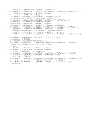 [{"isHCM":false,"spacerImage":"https://fbstatica.akamaihd.net/rsrc.php/v2/y4/r/-PAXP-deijE.gif"}]]],["ScriptPath","set",
[],["/login.php","8faec450"]],["ClickRefLogger"],
["userAction","setUATypeConfig",[],
[{"ua:n":false,"ua:i":false,"ua:d":false,"ua:e":false}]],
["ScriptPathState","setUserURISampleRate",[],[0.0002]],
["userAction","setCustomSampleConfig",[],[{"ua:n":{"test":{"ua_id":
{"test":true}}},"ua:i":{"snowlift":{"action":
{"open":true,"close":true}},"canvas":{"action":
{"mouseover":true,"mouseout":true}}}}]],["UserActionHistory"],
["ScriptPath","startLogging",[],[]],["TimeSpentBitArrayLogger","init",[],[]],
["TinyViewport"],["WebStorageMonster","schedule",[],[false]],
["AsyncRequestNectarLogging"]],"define":[["TimeSpentConfig",[],
{"0_delay":0,"delay":200000,"0_timeout":8},142]],"elements":
[["m_0_1","loginbutton",2],["m_0_2","login_form",2],["m_0_0","login_form",2]]});
onloadRegister_DEPRECATED(function (){$("u_0_0").value =
tz_calculate(1383148682)});
onafterloadRegister_DEPRECATED(function ()
{Bootloader.loadComponents(["legacy:detect-broken-proxy-cache"], function()
{ detect_broken_proxy_cache("0", "c_user") });});
</script>
<!-- BigPipe construction and first response -->
<script>var bigPipe = new (require("BigPipe"))
({"lid":0,"forceFinish":true});</script>
<script>bigPipe.onPageletArrive({"id":"first_response","phase":0,"jsmods":
{},"is_last":true,"css":["9EdDX","Xh/F7","0wMm4"],"js":
["x20+s","oatTl","X6HCM","/
+gjH","4vv8/"]})</script><script>bigPipe.onPageletArrive({"id":"","phase":1,"js
mods":{},"is_last":true,"css":["9EdDX","Xh/F7","0wMm4"],"js":
["x20+s","oatTl","X6HCM","/+gjH","4vv8/"],"the_end":true})</script>
</body></html>

 