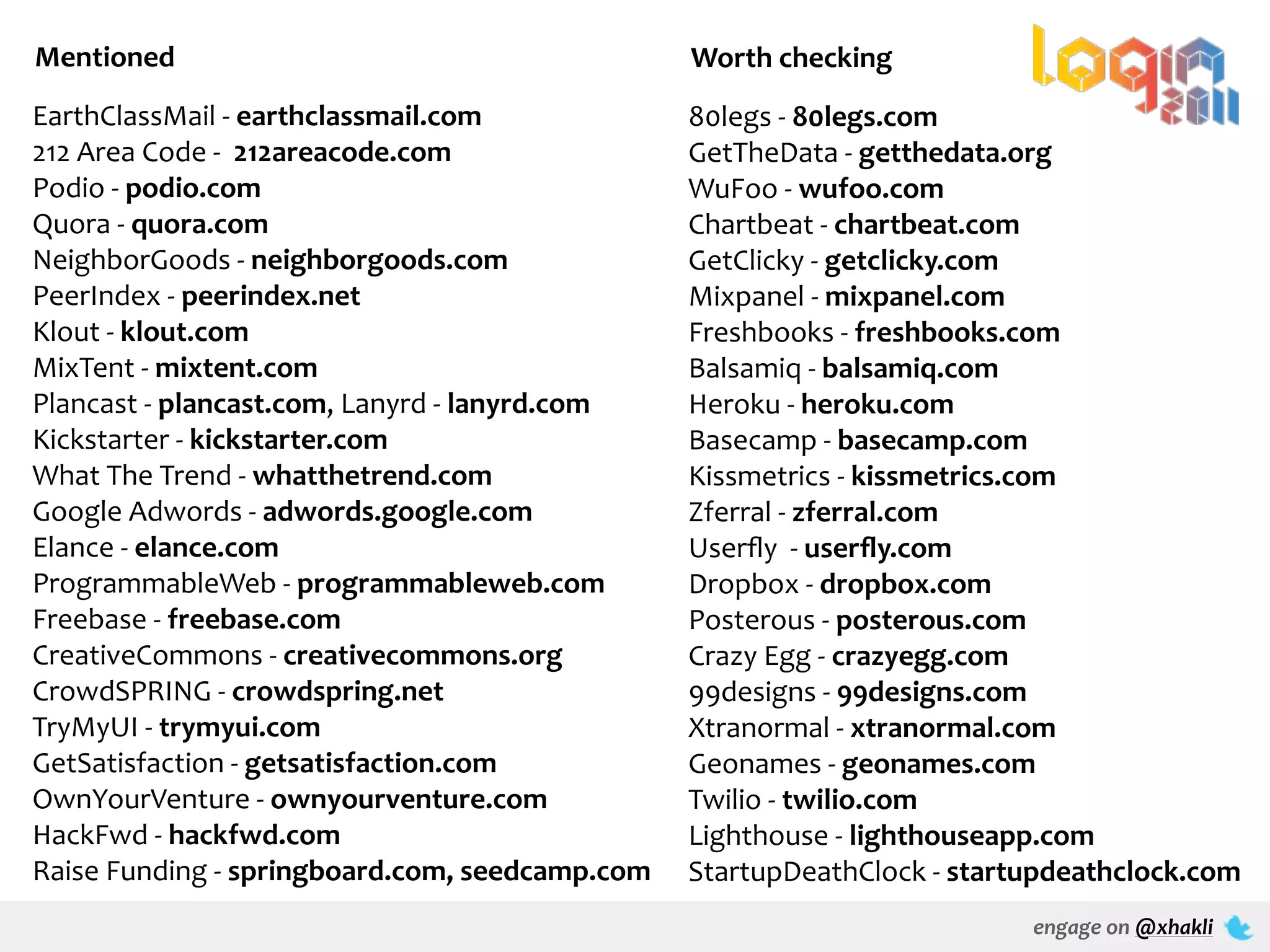 Mentioned                                                         Worth	
  checking
EarthClassMail	
  -­‐	
  earthclassmail.com                       80legs	
  -­‐	
  80legs.com
212	
  Area	
  Code	
  -­‐	
  	
  212areacode.com                 GetTheData	
  -­‐	
  getthedata.org
Podio	
  -­‐	
  podio.com                                         WuFoo	
  -­‐	
  wufoo.com
Quora	
  -­‐	
  quora.com                                         Chartbeat	
  -­‐	
  chartbeat.com
NeighborGoods	
  -­‐	
  neighborgoods.com                         GetClicky	
  -­‐	
  getclicky.com
PeerIndex	
  -­‐	
  peerindex.net                                 Mixpanel	
  -­‐	
  mixpanel.com
Klout	
  -­‐	
  klout.com                                         Freshbooks	
  -­‐	
  freshbooks.com
MixTent	
  -­‐	
  mixtent.com                                     Balsamiq	
  -­‐	
  balsamiq.com
Plancast	
  -­‐	
  plancast.com,	
  Lanyrd	
  -­‐	
  lanyrd.com   Heroku	
  -­‐	
  heroku.com
Kickstarter	
  -­‐	
  kickstarter.com                             Basecamp	
  -­‐	
  basecamp.com
What	
  The	
  Trend	
  -­‐	
  whatthetrend.com                   Kissmetrics	
  -­‐	
  kissmetrics.com
Google	
  Adwords	
  -­‐	
  adwords.google.com                    Zferral	
  -­‐	
  zferral.com
Elance	
  -­‐	
  elance.com                                       Userﬂy	
  	
  -­‐	
  userﬂy.com
ProgrammableWeb	
  -­‐	
  programmableweb.com                     Dropbox	
  -­‐	
  dropbox.com
Freebase	
  -­‐	
  freebase.com                                   Posterous	
  -­‐	
  posterous.com
CreativeCommons	
  -­‐	
  creativecommons.org                     Crazy	
  Egg	
  -­‐	
  crazyegg.com
CrowdSPRING	
  -­‐	
  crowdspring.net                             99designs	
  -­‐	
  99designs.com
TryMyUI	
  -­‐	
  trymyui.com                                     Xtranormal	
  -­‐	
  xtranormal.com
GetSatisfaction	
  -­‐	
  getsatisfaction.com                     Geonames	
  -­‐	
  geonames.com
OwnYourVenture	
  -­‐	
  ownyourventure.com                       Twilio	
  -­‐	
  twilio.com
HackFwd	
  -­‐	
  hackfwd.com                                     Lighthouse	
  -­‐	
  lighthouseapp.com
Raise	
  Funding	
  -­‐	
  springboard.com,	
  seedcamp.com       StartupDeathClock	
  -­‐	
  startupdeathclock.com
                                                                                                engage	
  on	
  @xhakli
 