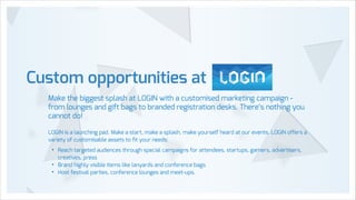 Custom opportunities at
Make the biggest splash at LOGIN with a customised marketing campaign from lounges and gift bags to branded registration desks. There’s nothing you
cannot do!
!

LOGIN is a launching pad. Make a start, make a splash, make yourself heard at our events. LOGIN offers a
variety of customisable assets to ﬁt your needs:

•
•
•

Reach targeted audiences through special campaigns for attendees, startups, gamers, advertisers,
creatives, press
Brand highly visible items like lanyards and conference bags
Host festival parties, conference lounges and meet-ups.

 