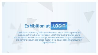 Exhibition at
LOGIN hosts 3 distinctly different exhibitions, which connect people and
businesses from all over the region. LOGIN Startup Fair invites young
entrepreneurs and business startups, LOGIN Game Fest is a game developers’
and gamers’ heaven, Digital job market is for talent-seeking employers in
Digital Industry.

 