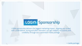 Sponsorship
LOGIN sponsorship delivers the biggest marketing impact. Aligning your brand
with LOGIN before, during and after the event, you get visibility, exclusivity and
credibility through our customised media package.

+ media package

 
