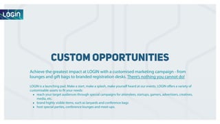 custom opportunities 
Achieve the greatest impact at LOGIN with a customised marketing campaign - from 
lounges and gift bags to branded registration desks. There’s nothing you cannot do! 
LOGIN is a launching pad. Make a start, make a splash, make yourself heard at our events. LOGIN offers a variety of 
customisable assets to fit your needs: 
• reach your target audiences through special campaigns for attendees, startups, gamers, advertisers, creatives, 
media, etc. 
• brand highly visible items, such as lanyards and conference bags 
• host special parties, conference lounges and meet-ups. 
 