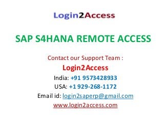SAP S4HANA REMOTE ACCESS
Contact our Support Team :
Login2Access
India: +91 9573428933
USA: +1 929-268-1172
Email id: login2saperp@gmail.com
www.login2access.com
 