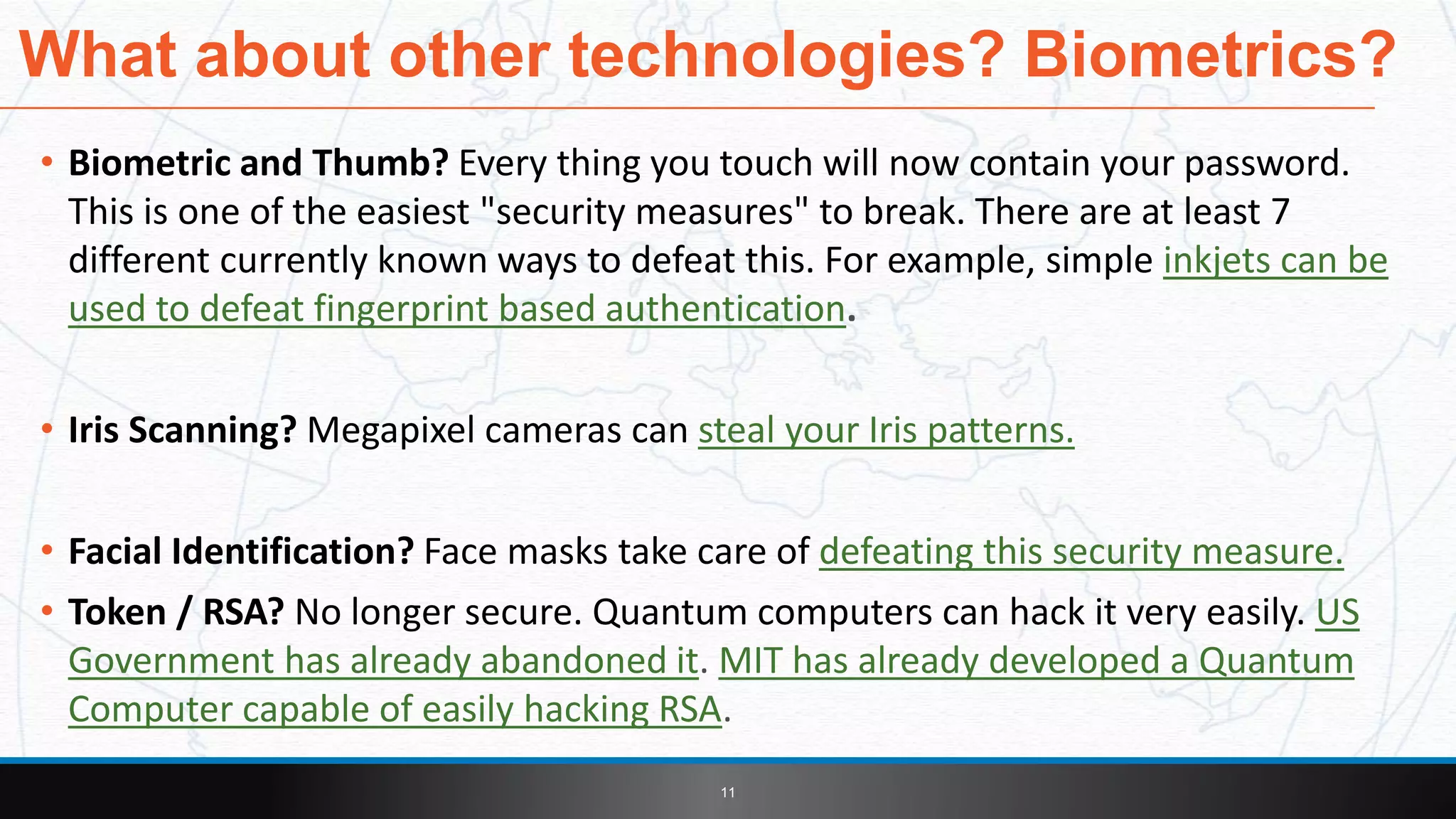• Biometric and Thumb? Every thing you touch will now contain your password.
This is one of the easiest "security measures" to break. There are at least 7
different currently known ways to defeat this. For example, simple inkjets can be
used to defeat fingerprint based authentication.
• Iris Scanning? Megapixel cameras can steal your Iris patterns.
• Facial Identification? Face masks take care of defeating this security measure.
• Token / RSA? No longer secure. Quantum computers can hack it very easily. US
Government has already abandoned it. MIT has already developed a Quantum
Computer capable of easily hacking RSA.
What about other technologies? Biometrics?
11
 