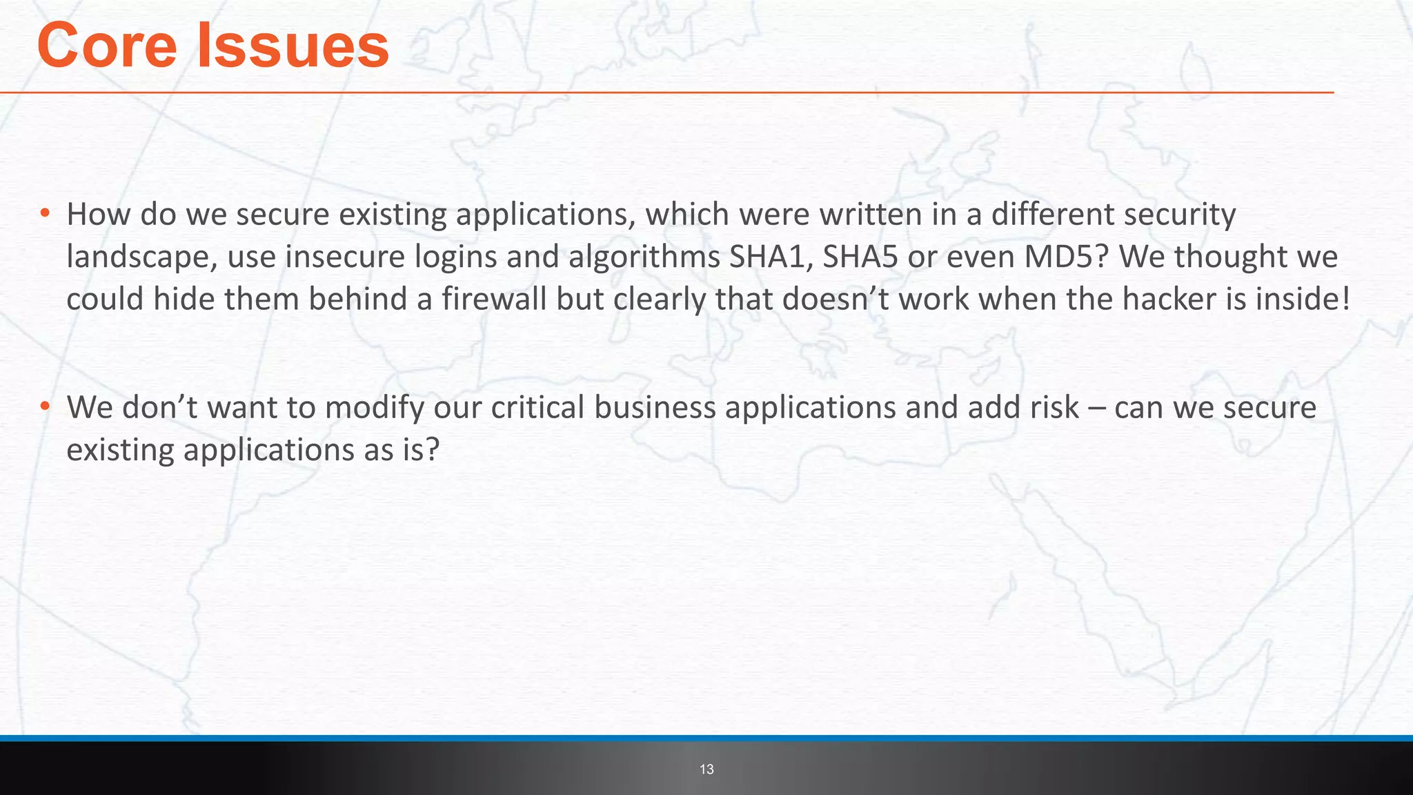 • How do we secure existing applications, which were written in a different security
landscape, use insecure logins and algorithms SHA1, SHA5 or even MD5? We thought we
could hide them behind a firewall but clearly that doesn’t work when the hacker is inside!
• We don’t want to modify our critical business applications and add risk – can we secure
existing applications as is?
Core Issues
13
 